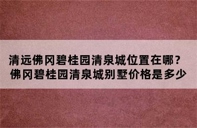 清远佛冈碧桂园清泉城位置在哪？ 佛冈碧桂园清泉城别墅价格是多少